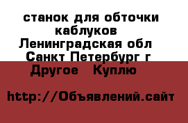 станок для обточки каблуков - Ленинградская обл., Санкт-Петербург г. Другое » Куплю   